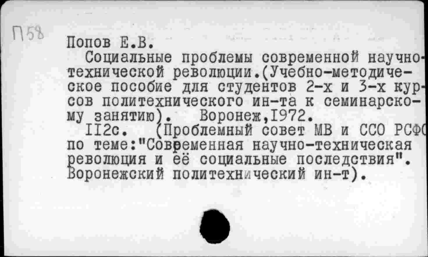 ﻿Попов Е.В.
Социальные проблемы современной научно' технической революции.(Учебно-методическое пособие для студентов 2-х и 3-х кур^ сов политехнического ин-та к семинарскому занятию). Воронеж,1972.
112с. (Проблемный совет МВ и ССО РСФ1 по теме:’’Современная научно-техническая революция и её социальные последствия". Воронежский политехнический ин-т).